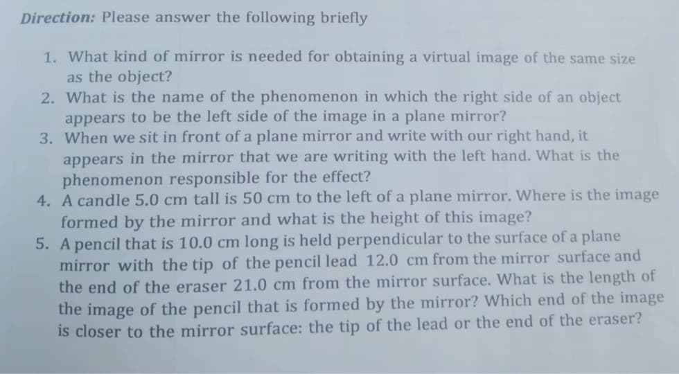 Direction: Please answer the following briefly
1. What kind of mirror is needed for obtaining a virtual image of the same size
as the object?
2. What is the name of the phenomenon in which the right side of an object
appears to be the left side of the image in a plane mirror?
3. When we sit in front of a plane mirror and write with our right hand, it
appears in the mirror that we are writing with the left hand. What is the
phenomenon responsible for the effect?
4. A candle 5.0 cm tall is 50 cm to the left of a plane mirror. Where is the image
formed by the mirror and what is the height of this image?
5. A pencil that is 10.0 cm long is held perpendicular to the surface of a plane
mirror with the tip of the pencil lead 12.0 cm from the mirror surface and
the end of the eraser 21.0 cm from the mirror surface. What is the length of
the image of the pencil that is formed by the mirror? Which end of the image
is closer to the mirror surface: the tip of the lead or the end of the eraser?