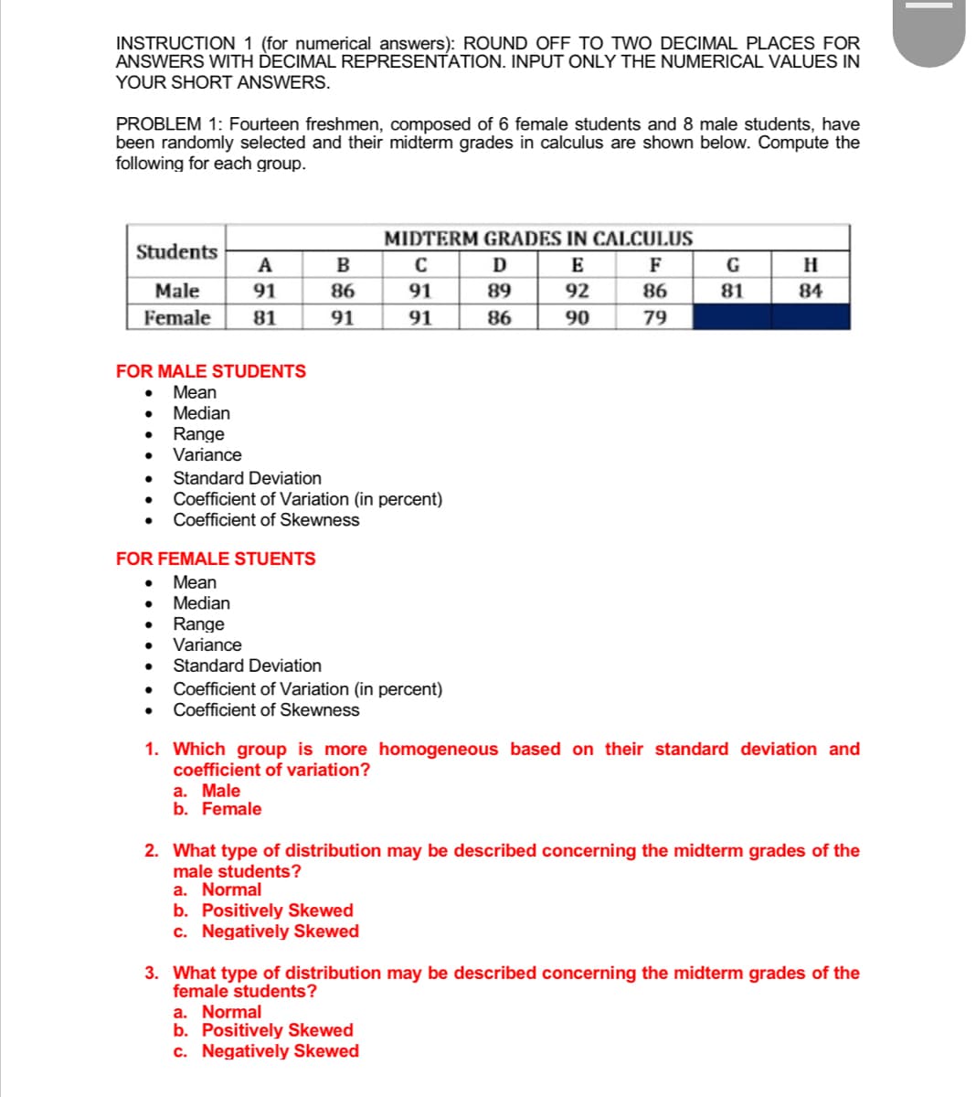 INSTRUCTION 1 (for numerical answers): ROUND OFF TO TWO DECIMAL PLACES FOR
ANSWERS WITH DECIMAL REPRESENTATION. INPUT ONLY THE NUMERICAL VALUES IN
YOUR SHORT ANSWERS.
PROBLEM 1: Fourteen freshmen, composed of 6 female students and 8 male students, have
been randomly selected and their midterm grades in calculus are shown below. Compute the
following for each group.
MIDTERM GRADES IN CALCULUS
Students
A
B
C
D
E
F
G
H
Male
91
86
91
89
92
86
81
84
Female 81
91
91
86
90
79
FOR MALE STUDENTS
Mean
Median
●
Range
● Variance
Standard Deviation
Coefficient of Variation (in percent)
Coefficient of Skewness
Coefficient of Variation (in percent)
Coefficient of Skewness
1. Which group is more homogeneous based on their standard deviation and
coefficient of variation?
a. Male
b. Female
2. What type of distribution may be described concerning the midterm grades of the
male students?
a. Normal
b. Positively Skewed
c. Negatively Skewed
3. What type of distribution may be described concerning the midterm grades of the
female students?
a. Normal
b. Positively Skewed
c. Negatively Skewed
●
FOR FEMALE STUENTS
Mean
Median
● Range
Variance
● Standard Deviation