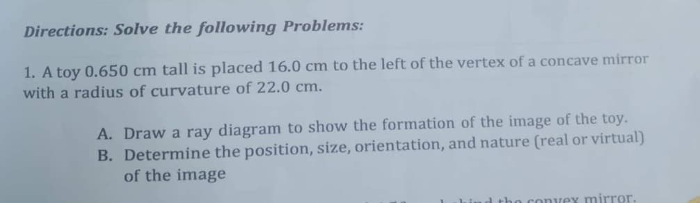 Directions: Solve the following Problems:
1. A toy 0.650 cm tall is placed 16.0 cm to the left of the vertex of a concave mirror
with a radius of curvature of 22.0 cm.
A. Draw a ray diagram to show the formation of the image of the toy.
B. Determine the position, size, orientation, and nature (real or virtual)
of the image
o convey mirror.