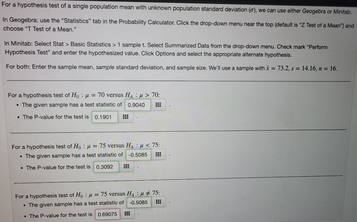 For a hypothesis test of a single population mean with unknown population standard deviation (o), we can use either Geogebra or Minitab.
In Geogebra: use the "Statistics" tab in the Probability Calculator. Click the drop-down menu near the top (default is "Z Test of a Mean") and
choose "T Test of a Mean."
In Minitab: Select Stat > Basic Statistics > 1 sample t. Select Summarized Data from the drop-down menu. Check mark "Perform
Hypothesis Test" and enter the hypothesized value. Click Options and select the appropriate alternate hypothesis.
For both: Enter the sample mean, sample standard deviation, and sample size. We'll use a sample with x = 73.2, s = 14.16, n = 16.
For a hypothesis test of Ho :µ = 70 versus HA : µ > 70:
• The given sample has a test statistic of 0.9040
• The P-value for the test is 0.1901
For a hypothesis test of Ho : µ = 75 versus HA : µ < 75:
• The given sample has a test statistic of
-0.5085
• The P-value for the test is 0.3092
For a hypothesis test of Ho :µ = 75 versus HA : µ # 75:
-0.5085
• The given sample has a test statistic of
• The P-value for the test is 0.69075
