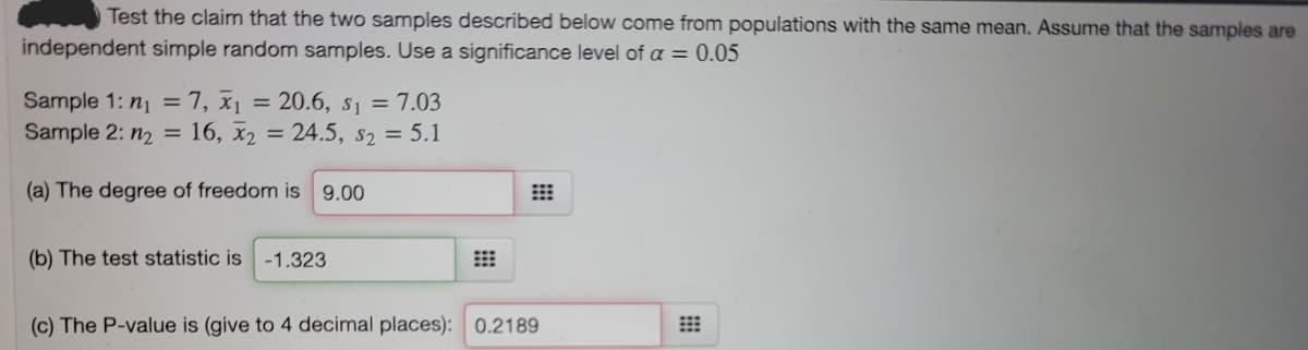 Test the claim that the two samples described below come from populations with the same mean. Assume that the samples are
independent simple random samples. Use a significance level of a = 0.05
Sample 1: n1 = 7, x1
Sample 2: n2 = 16, x2 = 24.5, s2 = 5.1
= 20.6, s1 = 7.03
%3D
(a) The degree of freedom is 9.00
(b) The test statistic is
-1.323
(c) The P-value is (give to 4 decimal places): 0.2189
