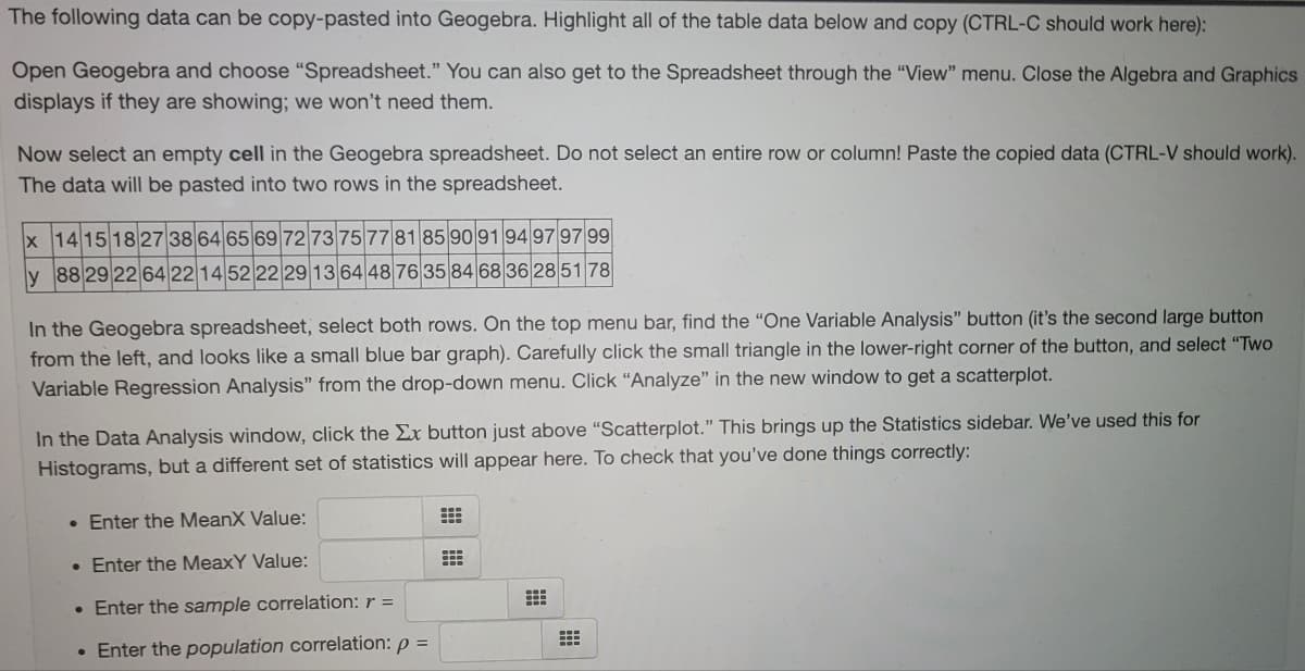 The following data can be copy-pasted into Geogebra. Highlight all of the table data below and copy (CTRL-C should work here):
Open Geogebra and choose "Spreadsheet." You can also get to the Spreadsheet through the "View" menu. Close the Algebra and Graphics
displays if they are showing; we won't need them.
Now select an empty cell in the Geogebra spreadsheet. Do not select an entire row or column! Paste the copied data (CTRL-V should work).
The data will be pasted into two rows in the spreadsheet.
x 14 15 18 27 38 64 65 69 72 73 75 77 81 85 90 91 9497 97 99
y 88 29 22 64 22 14 52 22 29 13 64 48 76 35 84 68 36 2851 78
In the Geogebra spreadsheet, select both rows. On the top menu bar, find the "One Variable Analysis" button (it's the second large button
from the left, and looks like a small blue bar graph). Carefully click the small triangle in the lower-right corner of the button, and select "Two
Variable Regression Analysis" from the drop-down menu. Click “Analyze" in the new window to get a scatterplot.
In the Data Analysis window, click the Ex button just above "Scatterplot." This brings up the Statistics sidebar. We've used this for
Histograms, but a different set of statistics will appear here. To check that you've done things correctly:
• Enter the MeanX Value:
• Enter the MeaxY Value:
• Enter the sample correlation: r =
• Enter the population correlation: p =
