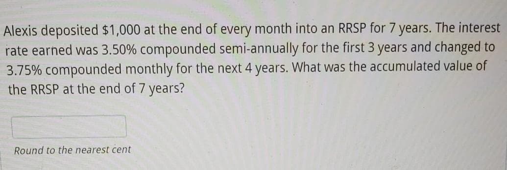 Alexis deposited $1,000 at the end of every month into an RRSP for 7 years. The interest
rate earned was 3.50% compounded semi-annually for the first 3 years and changed to
3.75% compounded monthly for the next 4 years. What was the accumulated value of
the RRSP at the end of 7 years?
Round to the nearest cent
