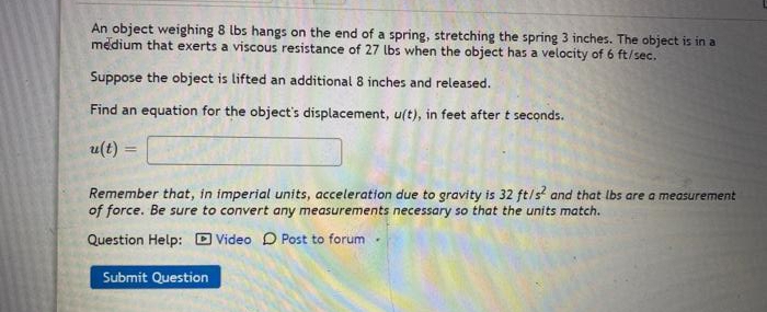 An object weighing 8 lbs hangs on the end of a spring, stretching the spring 3 inches. The object is in a
medium that exerts a viscous resistance of 27 lbs when the object has a velocity of 6 ft/sec.
Suppose the object is lifted an additional 8 inches and released.
Find an equation for the object's displacement, u(t), in feet after t seconds.
u(t) =
Remember that, in imperial units, acceleration due to gravity is 32 ft/s? and that lbs are a measurement
of force. Be sure to convert any measurements necessary so that the units match.
Question Help: D Video D Post to forum -
Submit Question
