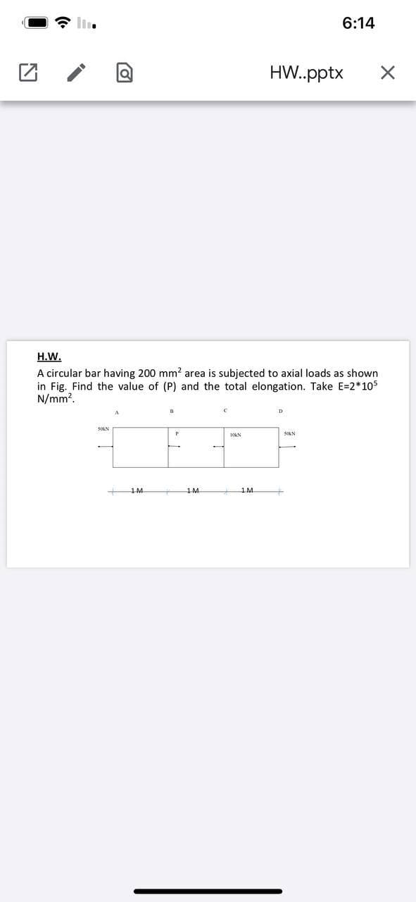 6:14
HW.pptx
H.W.
A circular bar having 200 mm? area is subjected to axial loads as shown
in Fig. Find the value of (P) and the total elongation. Take E=2*105
N/mm?.
SOLN
SOKN
10KN
1M
1M.
1M.
