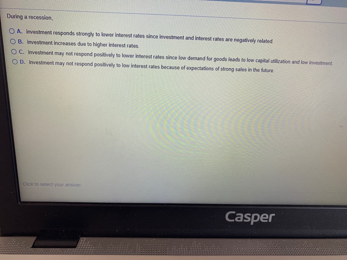 During a recession,
O A. investment responds strongly to lower interest rates since investment and interest rates are negatively related.
O B. investment increases due to higher interest rates.
O C. investment may not respond positively to lower interest rates since low demand for goods leads to low capital utilization and low investment.
O D. investment may not respond positively to low interest rates because of expectations of strong sales in the future.
Click to select your answer.
Casper
