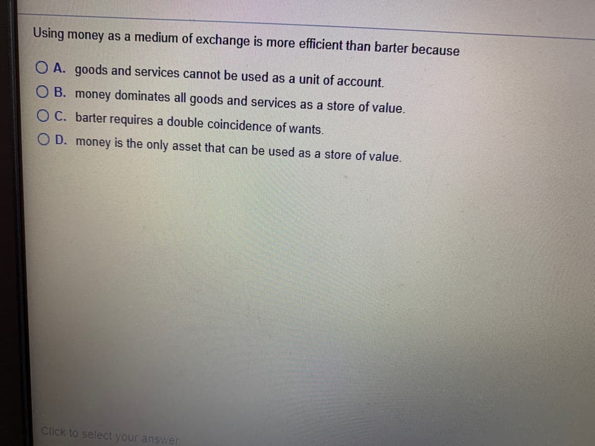 Using money as a medium of exchange is more efficient than barter because
O A. goods and services cannot be used as a unit of account.
O B. money dominates all goods and services as a store of value.
O C. barter requires a double coincidence of wants.
O D. money is the only asset that can be used as a store of value.
Click to select your answer
