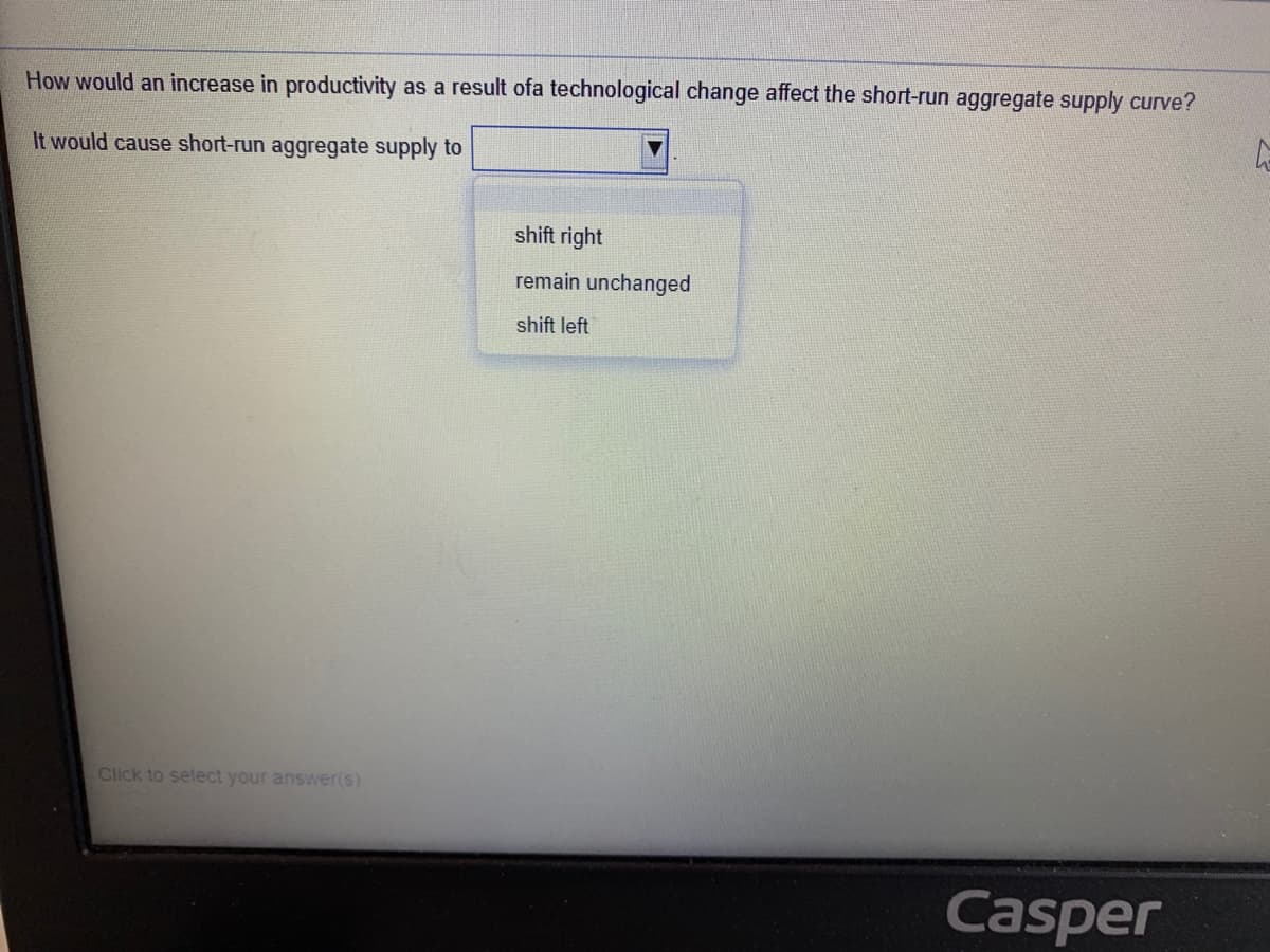 How would an increase in productivity as a result ofa technological change affect the short-run aggregate supply curve?
It would cause short-run aggregate supply to
shift right
remain unchanged
shift left
Click to select your answer(s)
Casper
