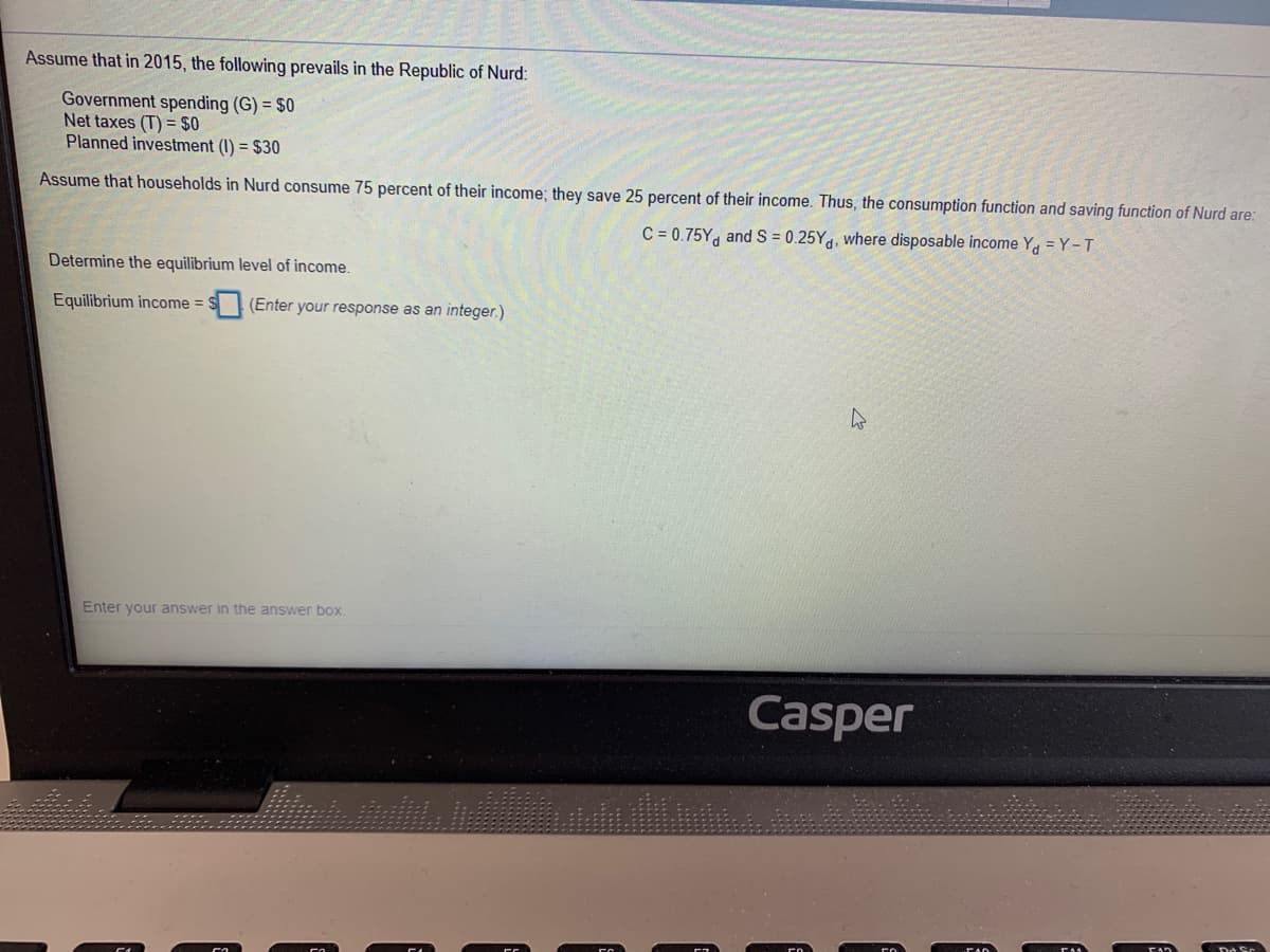 Assume that in 2015, the following prevails in the Republic of Nurd:
Government spending (G) = $0
Net taxes (T) = $0
Planned investment (I) = $30
Assume that households in Nurd consume 75 percent of their income; they save 25 percent of their income. Thus, the consumption function and saving function of Nurd are:
C = 0.75Y, and S = 0.25Yg, where disposable income Y, = Y-T
Determine the equilibrium level of income.
Equilibrium income =
(Enter your response as an integer.)
Enter your answer in the answer box.
Casper
