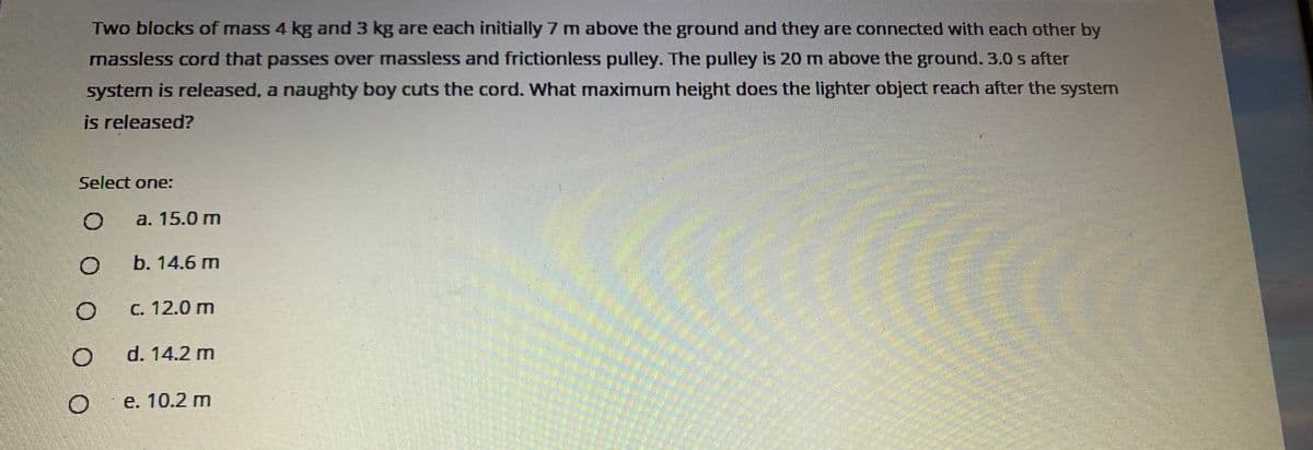 Two blocks of mass 4 kg and 3 kg are each initially 7 m above the ground and they are connected with each other by
massless cord that passes over massless and frictionless pulley. The pulley is 20 m above the ground. 3.0 s after
system is released, a naughty boy cuts the cord. What maximum height does the lighter object reach after the system
is released?
Select one:
a. 15.0 m
b. 14.6 m
C. 12.0 m
d. 14.2 m
е. 10.2 m
O O O O O
