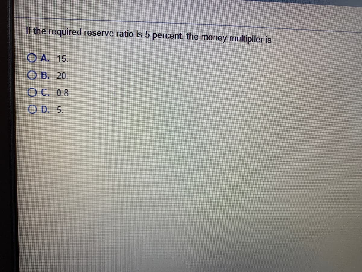 If the required reserve ratio is 5 percent, the money multiplier is
O A. 15.
ОВ. 20.
ОС. 08.
O D. 5.
