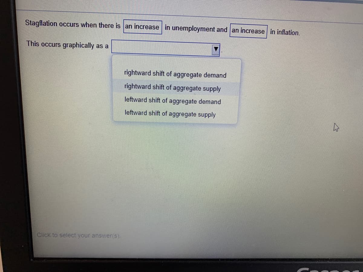 Stagflation occurs when there is an increase in unemployment and an increase in inflation.
This occurs graphically as a
rightward shift of aggregate demand
rightward shift of aggregate supply
leftward shift of aggregate demand
leftward shift of aggregate supply
Click to select your answer(s).
