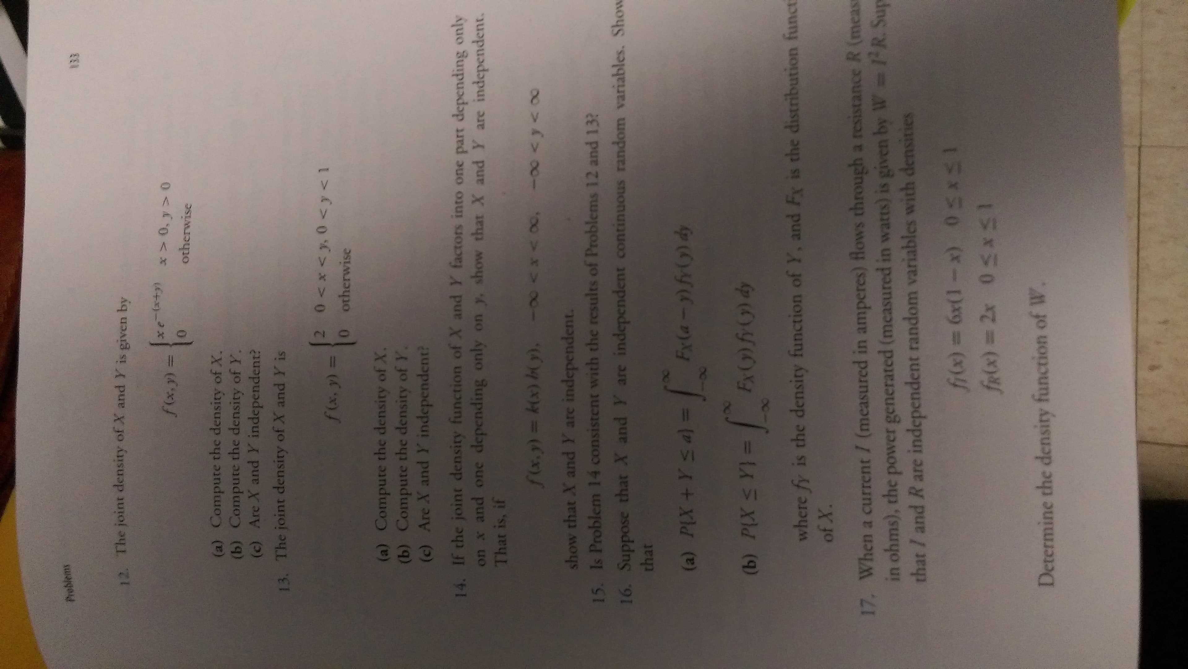 Problems
12. The joint density of X and Y is given by
(6+x)-*
otherwise
f(x,y) 3D
(a) Compute the density of X.
(b) Compute the density of Y.
(c) Are X and Y independent?
13. The joint density of X and Y is
f(x,y) =
0 otherwise
(a) Compute the density of X.
(b) Compute the density of Y.
(c) Are X and Y independent?
14. If the joint density function of X and Y factors into one part depending only
on x and one depending only on y, show that X and Y are independent.
That is, if
show that X and Y are independent.
15. Is Problem 14 consistent with the results of Problems 12 and 13?
16. Suppose that X and Y are independent continuous random variables. Show
that
(a) PIX+Ys a) =
4Oy(->>-J
(b) PLX S Y}
p (6)YOL =
where fy is the density function of Y, and Fx is the distribution functi
17. When a current / (measured in amperes) flows through a resistance R (meas
in ohms), the power generated (measured in watts) is given by W R. Sup
that / and R are independent random variables with densities
15850 (X-1Da9 (x)4
Ex50 %3D(x)Y
Determine the density function of W.
