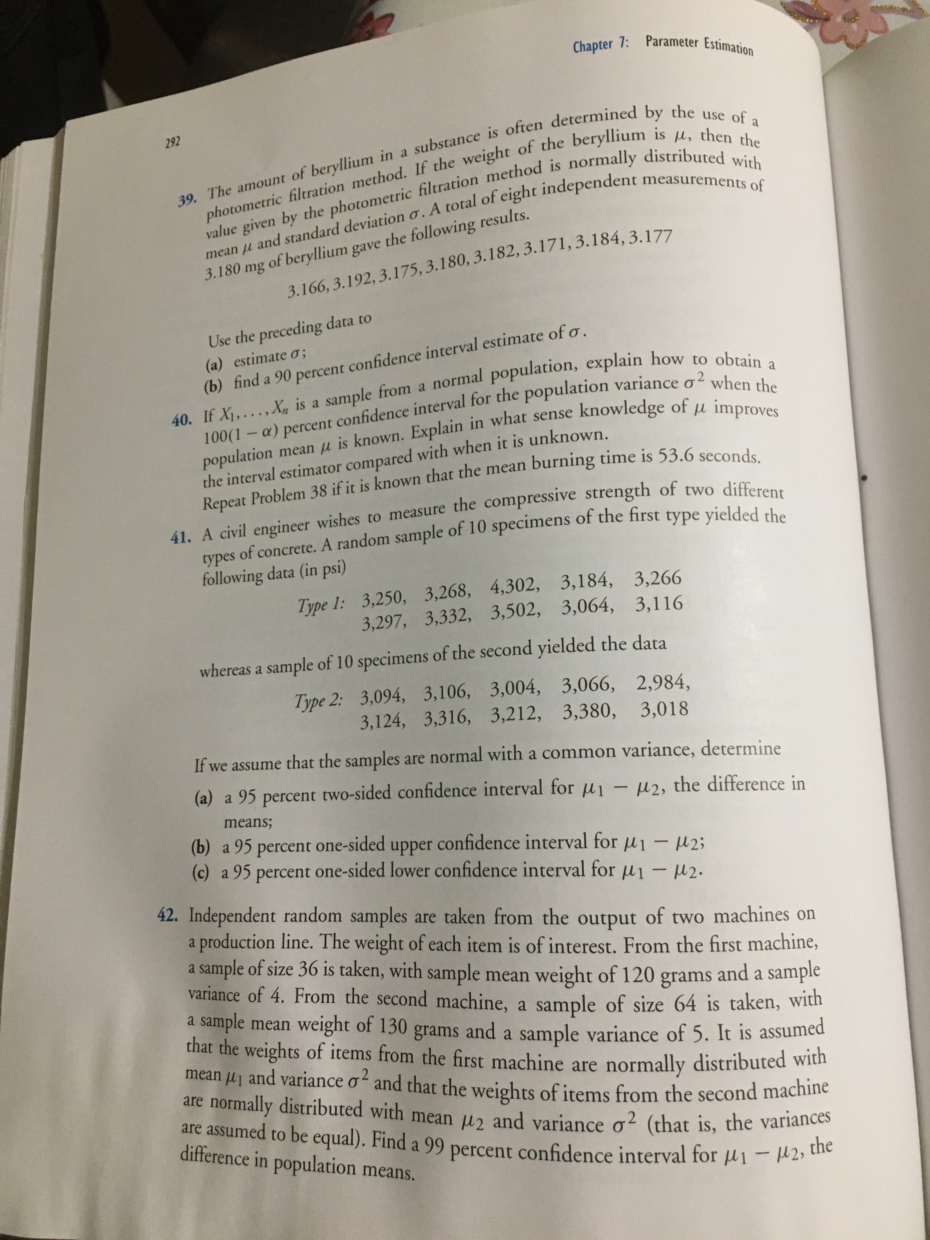 Chapter 7: Parameter Estimation
39. The amount of beryllium in a substance is often determined by the use of a
photometric filtration method. If the weight of the beryllium is u, then the
value given by the photometric filtration method is normally distributed with
mean u and standard deviation o. A total of eight independent measurements of
292
3.180 mg of beryllium gave the following results.
3.166, 3.192, 3.175, 3.180, 3.182, 3.171, 3.184, 3.177
Use the preceding data to
(b) find a 90 percent confidence interval estimate of o.
40. If X1,...,X, is a sample from a normal population, explain how to obtain a
100(1-a) percent confidence interval for the population variance o when the
population mean u is known. Explain in what sense knowledge of u improves
(a) estimate o;
the interval estimator compared with when it is unknown.
Repeat Problem 38 if it is known that the mean burning time is 53.6 seconds.
41. A civil engineer wishes to measure the compressive strength of two differen
s of concrete. A random sample of 10 specimens of the first type yielded the
types
following data (in psi)
Type 1: 3,250, 3,268, 4,302, 3,184, 3,266
3,297, 3,332, 3,502, 3,064, 3,116
whereas a sample of 10 specimens of the second yielded the data
Type 2: 3,094, 3,106, 3,004, 3,066, 2,984,
3,124, 3,316, 3,212, 3,380,
3,018
If we assume that the samples are normal with a common variance, determine
(a) a 95 percent two-sided confidence interval for ui - u2, the difference in
means;
(b) a 95 percent one-sided upper confidence interval for u1 - u2;
(c) a 95 percent one-sided lower confidence interval for u1 - 2.
42. Independent random samples are taken from the output of two machines on
a production line. The weight of each item is of interest. From the first machine,
a sample of size 36 is taken, with sample mean weight of 120 grams
variance of 4. From the second machine, a sample of size 64 is taken, with
a sample mean weight of 130 grams and a sample variance of 5. It is assumed
that the weights of items from the first machine are normally distributed with
mean lj and variance o and that the weights of items from the second machine
are normally distributed with mean u2 and variance o2 (that is, the variances
are assumed to be equal). Find a 99 percent confidence interval for u1 - H2, the
and a sample
g2
difference in population means.
