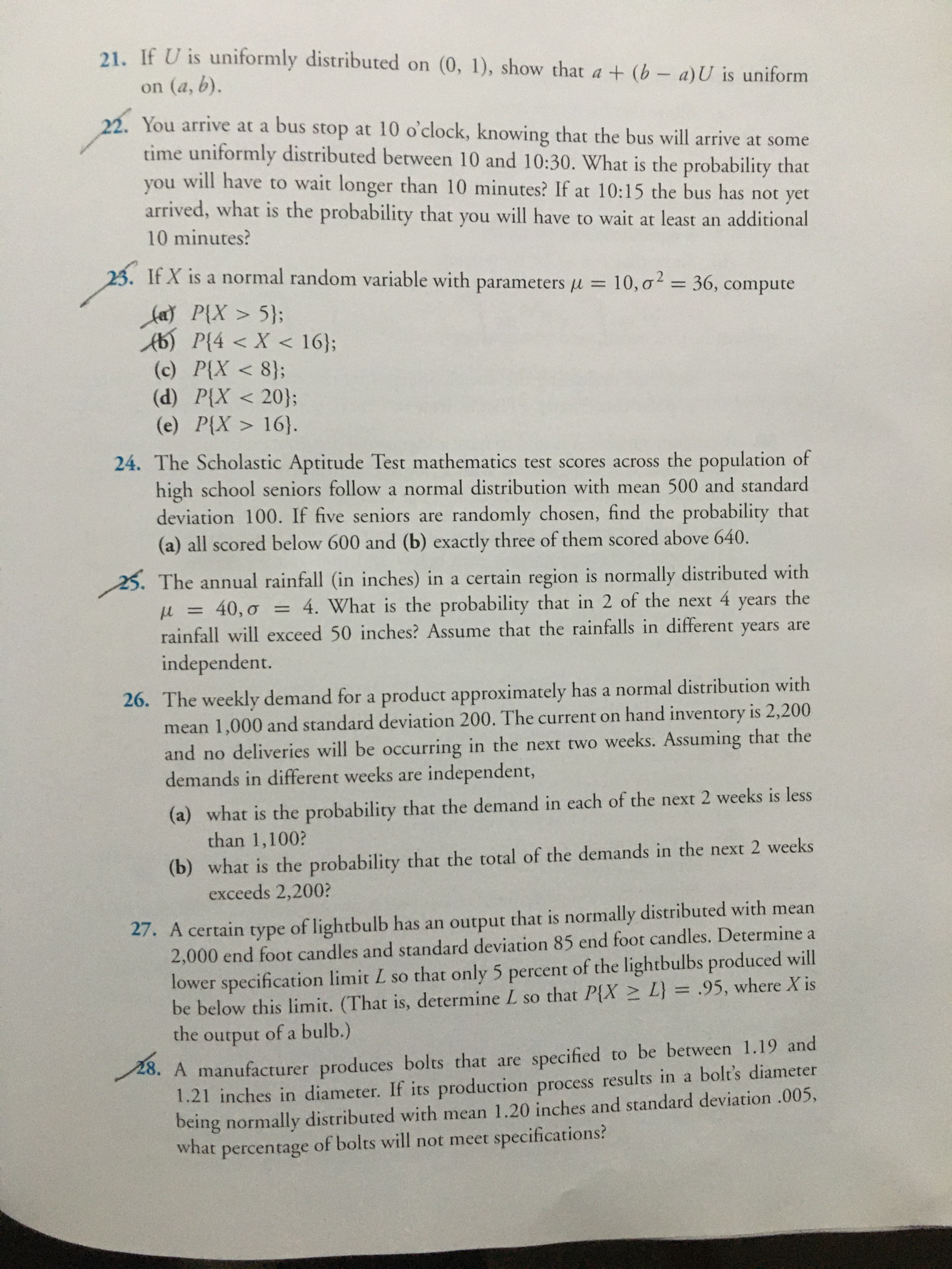 21. If U is uniformly distributed on (0, 1), show that a + (b- a)U is uniform
on (a, b).
22. You arrive at a bus stop at 10 o'clock, knowing that the bus will arrive at some
time uniformly distributed between 10 and 10:30. What is the probability that
will have to wait longer than 10 minutes? If at 10:15 the bus has not yet
you
arrived, what is the probability that you will have to wait at least an additional
10 minutes?
23. If X is a normal random variable with parameters u = 10, o = 36, compute
%3D
%3D
fa P{X > 5};
Ab) P{4 < X < 16};
(c) P{X < 8};
(d) P{X < 20};
(e) P{X > 16}.
24. The Scholastic Aptitude Test mathematics test scores across the population of
high school seniors follow a normal distribution with mean 500 and standard
deviation 100. If five seniors are randomly chosen, find the probability that
(a) all scored below 600 and (b) exactly three of them scored above 640.
25. The annual rainfall (in inches) in a certain region is normally distributed with
= 4. What is the probability that in 2 of the next
years the
u = 40, o
rainfall will exceed 50 inches? Assume that the rainfalls in different years are
independent.
%3D
26. The weekly demand for a product approximately has a normal distribution with
mean 1,000 and standard deviation 200. The current on hand inventory is 2,200
and no deliveries will be occurring in the next two weeks. Assuming that the
demands in different weeks are independent,
(a) what is the probability that the demand in each of the next 2 weeks is less
than 1,100?
(b) what is the probability that the total of the demands in the next 2 weeks
exceeds 2,200?
27. A certain type of lightbulb has an output that is normally distributed with mean
2,000 end foot candles and standard deviation 85 end foot candles. Determine a
lower specification limit L so that only 5 percent of the lightbulbs produced will
be below this limit. (That is, determine L so that P{X > L} = .95, where X is
the
output
of a bulb.)
28. A manufacturer produces bolts that are specified to be between 1.19 and
1.21 inches in diameter. If its production process results in a bolt's diameter
being normally distributed with mean 1.20 inches and standard deviation .005,
what
percentage of bolts will not meet specifications?
