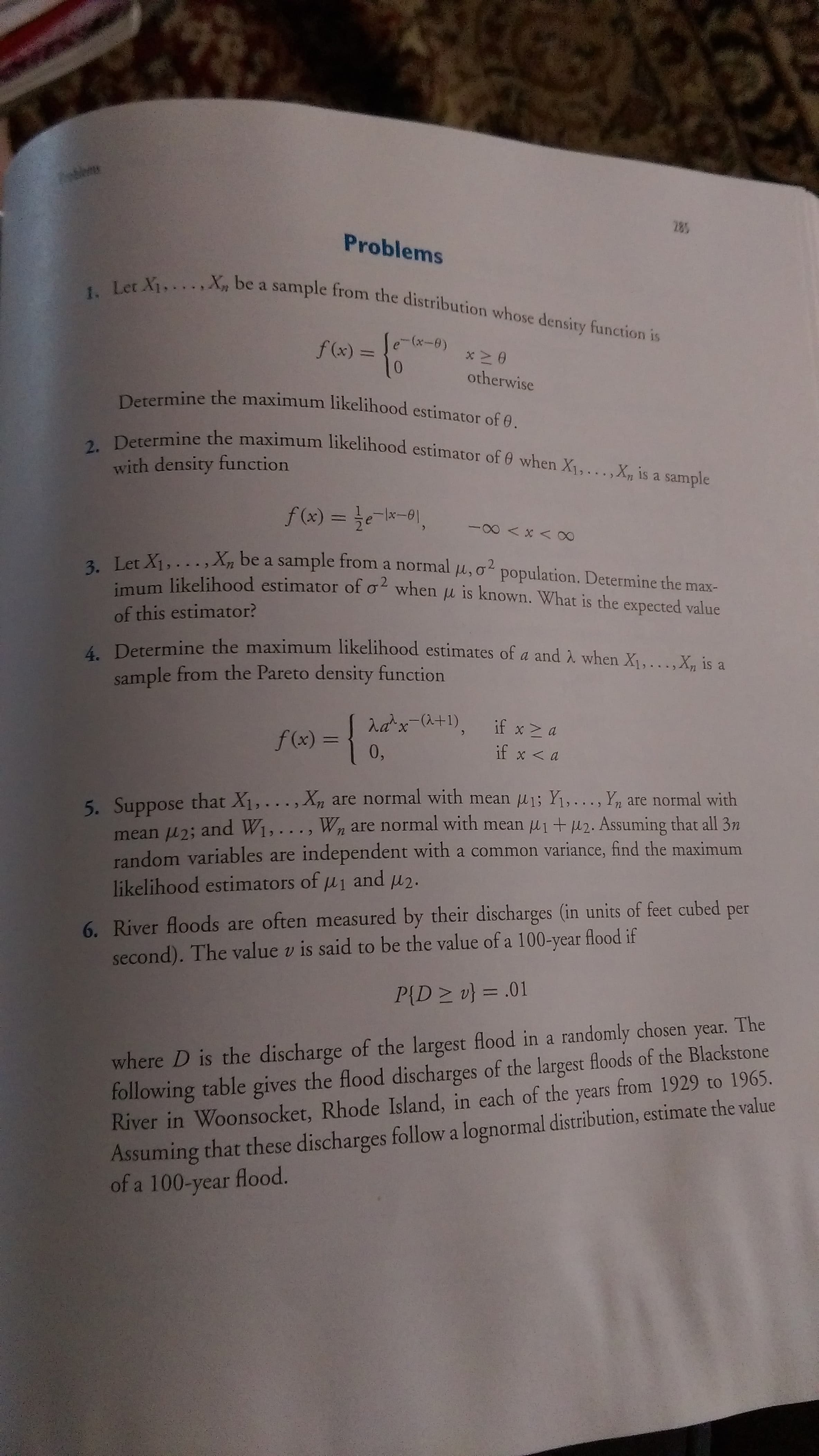 285
Problems
1. Let X1,.. .,X, be a sample from the distribution whose density function is
f (x) = {
0.
otherwise
Determine the maximum likelihood estimator of 0.
2. Determine the maximum likelihood estimator of 0 when X1,...,X,n is a sample
with density function
f(x) = te-lx-0),
2 Let X1,..., X, be a sample from a normal l,o population. Determine the max-
um likelihood estimator of o when u is known. What is the expected value
of this estimator?
4 Determine the maximum likelihood estimates of a and A when X1,...,X, is a
sample from the Pareto density function
rax-(a+1),
if x > a
f(x) =
0,
%3D
if x <a
5. Suppose that X1,..., Xn are normal with mean u1; Y1,..., Yn are normal with
mean u2; and W1,..., Wn are normal with mean u1 + u 2. Assuming that all 3n
random variables are independent with a common variance, find the maximum
likelihood estimators of u1 and u2.
6. River floods are often measured by their discharges (in units of feet cubed per
second). The value v is said to be the value of a 100-year flood if
P{D> 마 %3 .01
where D is the discharge of the largest flood in a randomly chosen year. The
following table gives the flood discharges of the largest floods of the Blackstone
River in Woonsocket, Rhode Island, in each of the years from 1929 to 1965.
Assuming that these discharges follow a lognormal distribution, estimate the value
of a 100-year flood.
