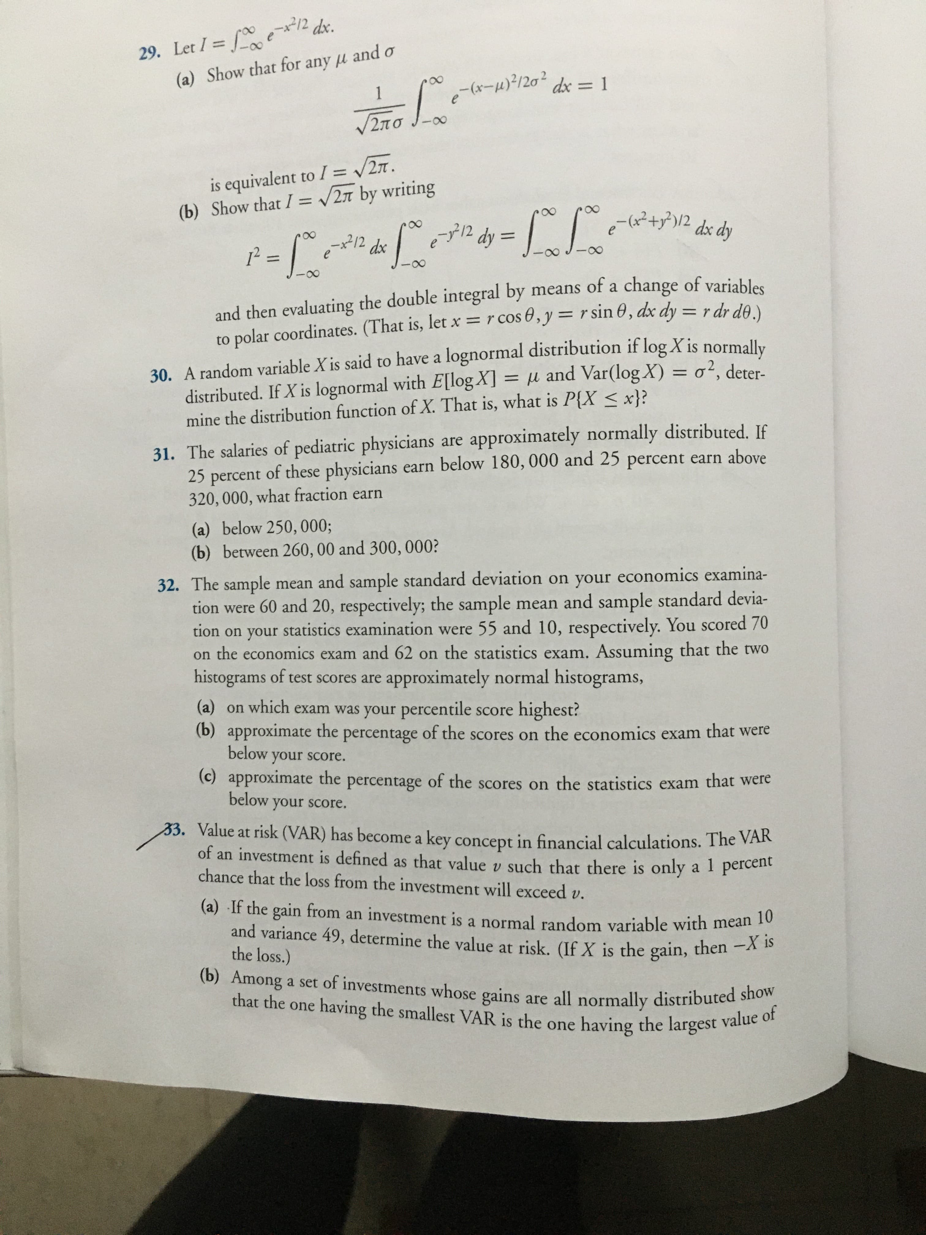 29. Let I = f e2 dx.
(a) Show that for any u and o
1
8.
V2Ta / e-(x-120² dx = 1
is equivalent to I = 27.
(b) Show that I = /2n by writing
-312
%3D
e-(x²+y³)/2
dy 3
dx dy
212 dx
0-
and then evaluating the double integral by means of a change of variables
to polar coordinates. (That is, let x=r cos 0, y = r sin 0, dx dy = r dr de
30. A random variable X is said to have a lognormal distribution if log X is normally
distributed. If X is lognormal with E[log X] = µ and Var(log X) = o², deter-
mine the distribution function of X. That is, what is P{X < x}?
31. The salaries of pediatric physicians are approximately normally distributed. If
25 percent of these physicians earn below 180, 000 and 25 percent earn above
320, 000, what fraction earn
(a) below 250, 000;
(b) between 260, 00 and 300, 000?
32. The sample mean and sample standard deviation on your economics examina-
tion were 60 and 20, respectively; the sample mean and sample standard devia-
tion on your statistics examination were 55 and 10, respectively. You scored 70
on the economics exam and 62 on the statistics exam. Assuming that the two
histograms of test scores are approximately normal histograms,
(a) on which exam was your percentile score highest?
(b) approximate the percentage of the scores on the economics exam that were
below your sCore.
(c) approximate the percentage of the scores on the statistics exam that were
below your score.
33. Value at risk (VAR) has become a key concept in financial calculations. The VAR
an investment is defined as that value v such that there is only a 1 percent
chance that the loss from the investment will exceed v.
of
(a) If the gain from an investment is a normal random variable with mean
and variance 49, determine the value at risk. (If X is the gain, then -X is
the loss.)
(b) Among a set of investments whose gains are all normally distributed show
that the one having the smallest VAR is the one having the largest val
