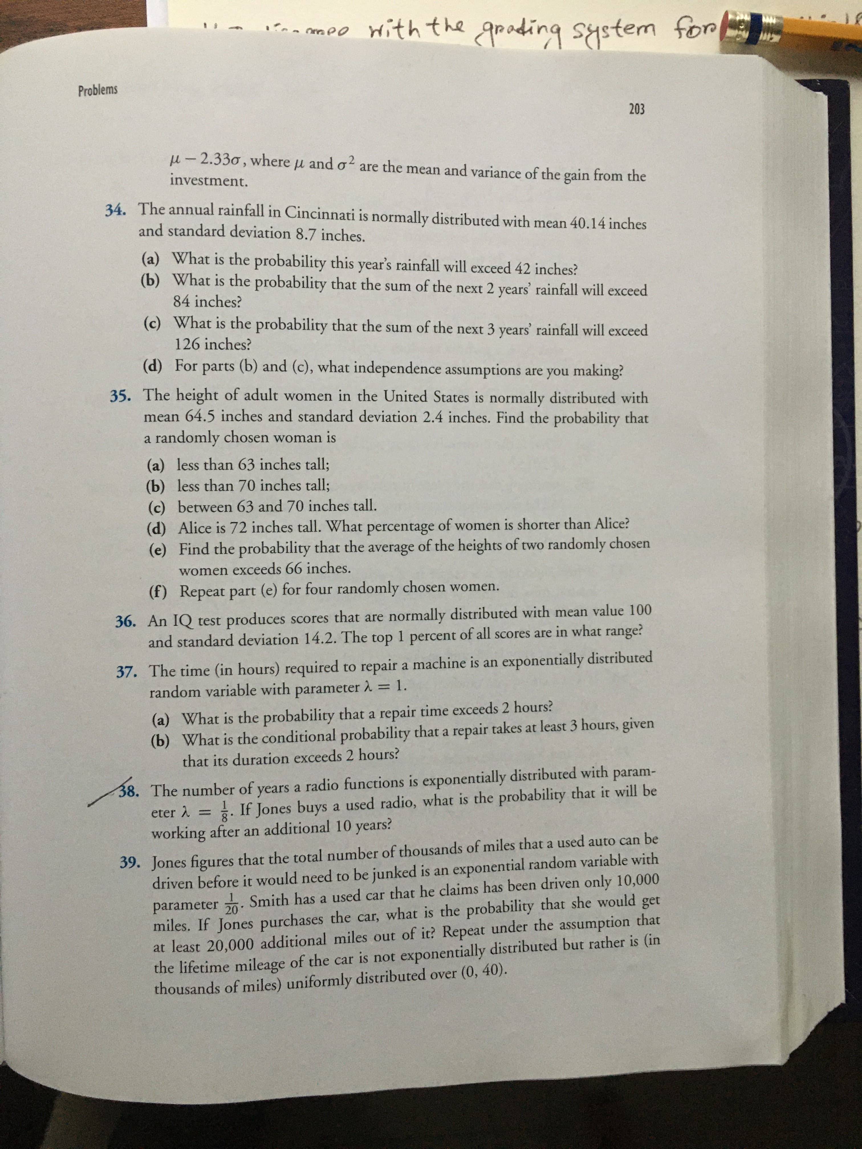 ra mee with the
groding system
for
Problems
203
u - 2.330, where u and o are the mean and variance of the gain from the
.2
investment.
34. The annual rainfall in Cincinnati is normally distributed with mean 40.14 inches
and standard deviation 8.7 inches.
(a) What is the probability this year's rainfall will exceed 42 inches?
(b) What is the probability that the sum of the next 2 years' rainfall will exceed
84 inches?
(c) What is the probability that the sum of the next 3 years' rainfall will exceed
126 inches?
(d) For parts (b) and (c), what independence assumptions are you making?
35. The height of adult women in the United States is normally distributed with
mean 64.5 inches and standard deviation 2.4 inches. Find the probability that
a randomly chosen woman is
(a) less than 63 inches tall;
(b) less than 70 inches tall;
(c) between 63 and 70 inches tall.
(d) Alice is 72 inches tall. What percentage of women is shorter than Alice?
(e) Find the probability that the average of the heights of two randomly chosen
women exceeds 66 inches.
(f) Repeat part (e) for four randomly chosen women.
36. An IQ test produces scores that are normally distributed with mean value 100
and standard deviation 14.2. The top 1 percent of all scores are in what range?
37. The time (in hours) required to repair a machine is an exponentially distributed
random variable with parameter A = 1.
%3D
(a) What is the probability that a repair time exceeds 2 hours?
(b) What is the conditional probability that a repair takes at least 3 hours, given
that its duration exceeds 2 hours?
38. The number of years a radio functions is exponentially distributed with
3: If Jones buys a used radio, what is the probability that it will be
param-
eter 2
working after an additional 10 years?
39. Jones figures that the total number of thousands of miles that a used auto can be
driven before it would need to be junked is an exponential random variable with
parameter 20. Smith has a used car that he claims has been driven only 10,000
miles. If Jones purchases the car, what is the probability that she would get
at least 20,000 additional miles out of it? Repeat under the assumption that
the lifetime mileage of the car is not exponentially distributed but rather is (in
thousands of miles) uniformly distributed over (0, 40).

