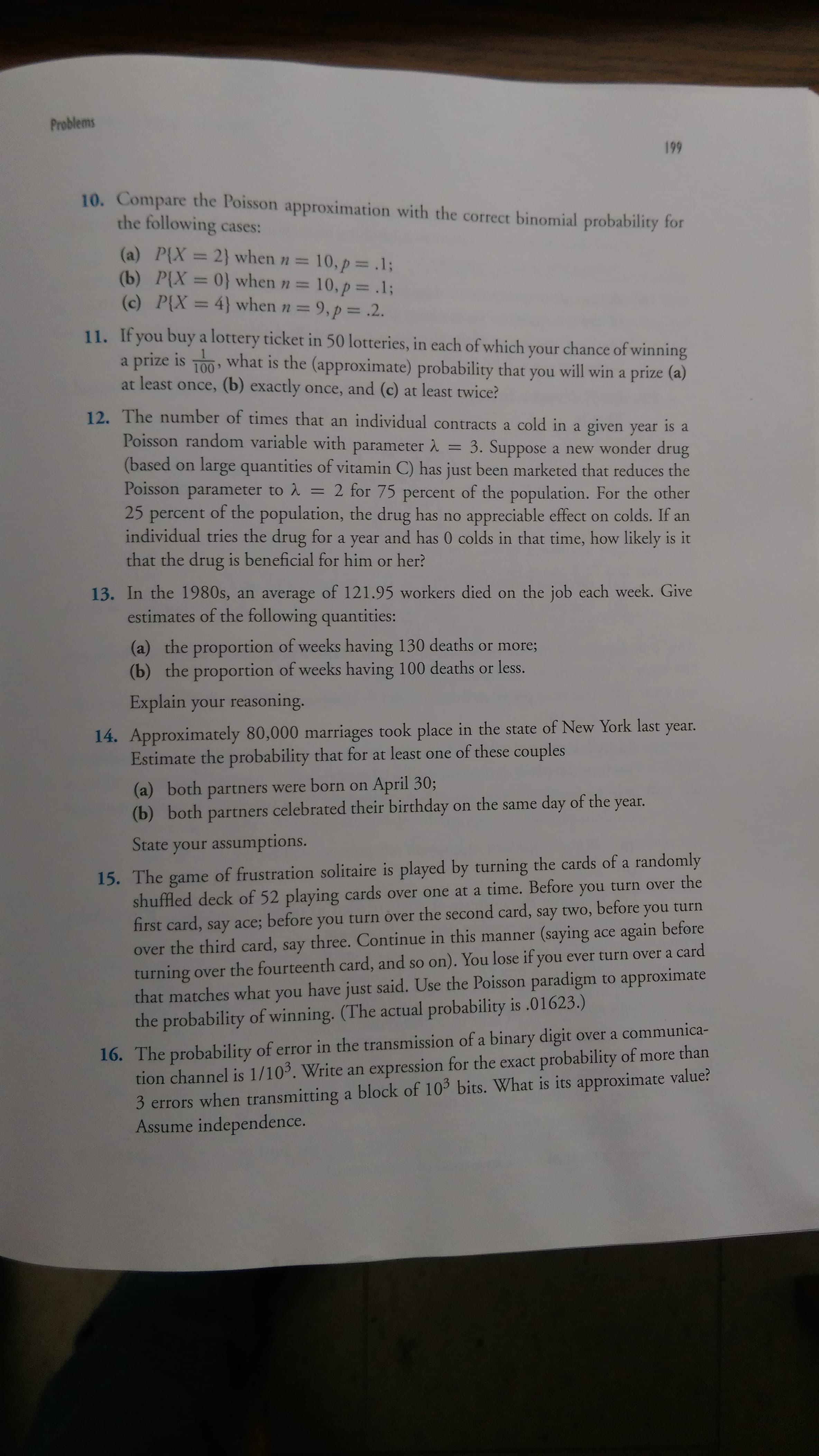 Problems
199
10. Compare the Poisson approximation with the correct binomial probability for
the following cases:
(a) P{X = 2} when n =
P(X =0} whenn= 10, p .13;
(c) P{X = 4} when n = 9, p= .2.
10,p .13;
%3D
%3D
%3D
11. If you buy a lottery ticket in 50 lotteries, in each of which your chance of winning
a prize is T00 what is the (approximate) probability that you will win a prize (a)
100
at least once, (b) exactly once, and (c) at least twice?
12. The number of times that an individual contracts a cold in a given year is a
Poisson random variable with parameter 2 = 3. Suppose a new wonder drug
(based on large quantities of vitamin C) has just been marketed that reduces the
Poisson parameter to 2 = 2 for 75 percent of the population. For the other
25 percent of the population, the drug has no appreciable effect on colds. If an
individual tries the drug for a year and has 0 colds in that time, how likely is it
that the drug is beneficial for him or her?
%3D
13. In the 1980s, an average of 121.95 workers died on the job each week. Give
estimates of the following quantities:
(a) the proportion of weeks having 130 deaths or more;
(b) the proportion of weeks having 100 deaths or less.
Explain your reasoning.
14. Approximately 80,000 marriages took place in the state of New York last
Estimate the probability that for at least one of these couples
year.
(a) both partners were born on April 30;
(b) both
celebrated their birthday on the same day of the year.
partners
State your assumptions.
15. The game of frustration solitaire is played by turning the cards of a randomly
shuffled deck of 52 playing cards over one at a time. Before you turn over the
you turn
first card, say ace; before you turn over the second card, say two,
over the third card, say three. Continue in this manner (saying ace again before
turning over the fourteenth card, and so on). You lose if you ever turn over a card
that matches what you have just said. Use the Poisson paradigm to approximate
the probability of winning. (The actual probability is .01623.)
before
16. The probability of error in the transmission of a binary digit over a communica-
tion channel is 1/103. Write an expression for the exact probability of more than
3 errors when transmitting a block of 103 bits. What is its approximate value?
Assume independence.
