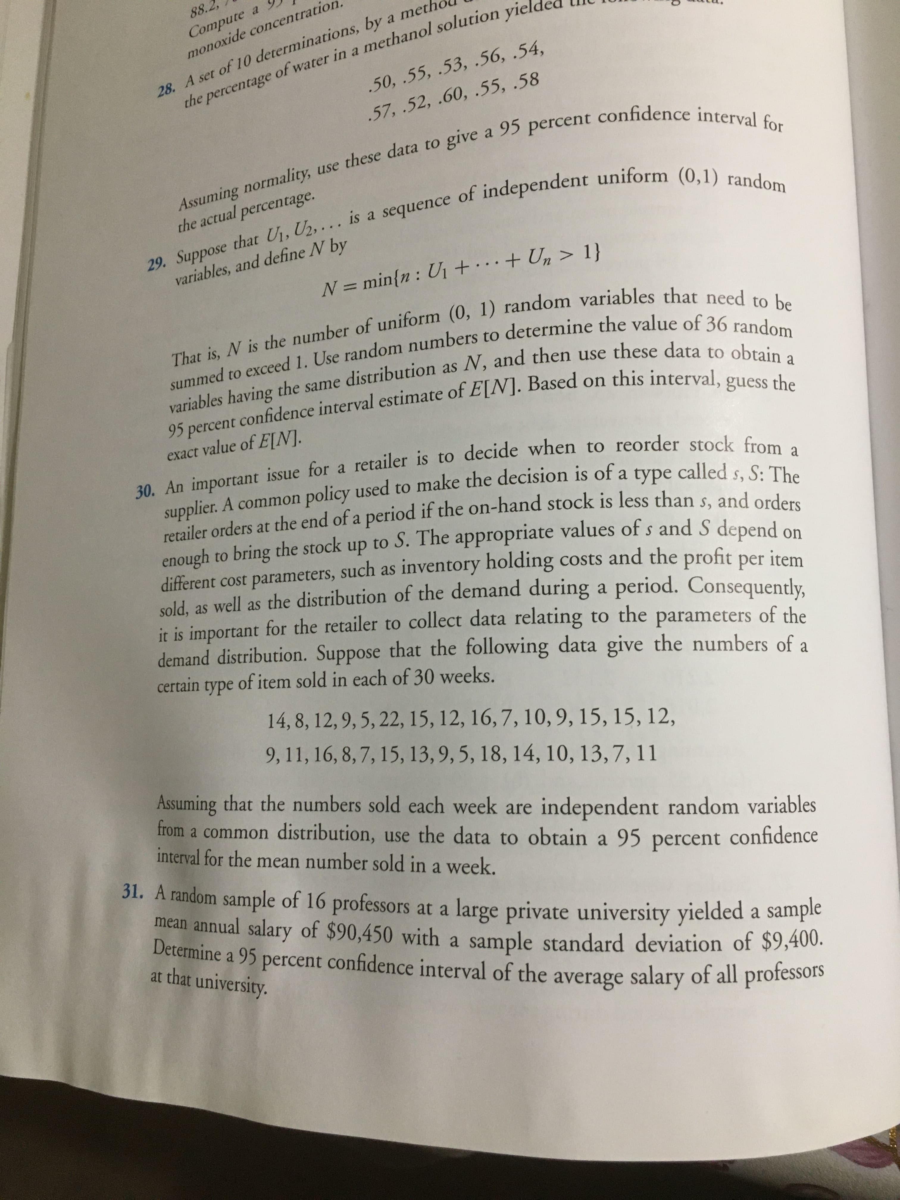 88.2,
Compute a
monoxide concentration
28. A set of 10 determinations, by a meth
the percentage
of water in a methanol solution yiel
.50, .55, .53, .56, .54,
.57, .52, .60, .55, .58
Assuming normality, use these data to give a 95 percent confidence interval for
29. Suppose that U,, U2, .. is a sequence of independent uniform (0,1) random
the actual percentage.
variables, and define N by
N = min{n : U1 +…+ Un > 1}
That is, N is the number of uniform (0, 1) random variables that need to be
summed to exceed 1. Use random numbers to determine the value of 36 random
variables having the same distribution as N, and then use these data to obtain a
95 percent confidence interval estimate of E[N]. Based on this interval, guess the
exact value of E[N].
30. An important issue for a retailer is to decide when to reorder stock from a
supplier. A common policy used to make the decision is of a type called s, S: The
called
S: The
retailer orders at the end of a period if the on-hand stock is less than s, and orders
enough to bring the stock up to S. The appropriate values of s and S denend on
different cost parameters, such as inventory holding costs and the profit per irem
sold, as well as the distribution of the demand during a period. Consequently.
it is important for the retailer to collect data relating to the parameters of the
demand distribution. Suppose that the following data give the numbers of a
certain
of item sold in each of 30 weeks.
type
14, 8, 12, 9, 5, 22, 15, 12, 16, 7, 10,9, 15, 15, 12,
9, 11, 16, 8, 7, 15, 13, 9, 5, 18, 14, 10, 13,7, 11
Assuming that the numbers sold each week are independent random variables
from a common distribution, use the data to obtain a 95 percent confidence
interval for the mean number sold in a week.
31. A random sample of 16 professors at a large private university yielded a sample
mean annual salary of $90,450 with a sample standard deviation of $9,400.
Determine a 95 percent confidence interval of the average salary of all professors
at that university.
