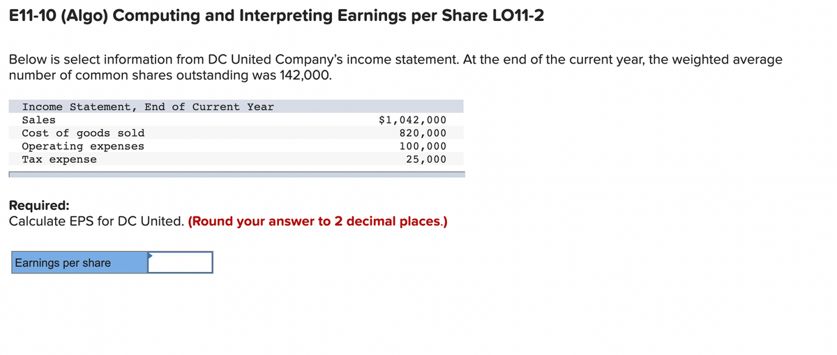 E11-10 (Algo) Computing and Interpreting Earnings per Share LO11-2
Below is select information from DC United Company's income statement. At the end of the current year, the weighted average
number of common shares outstanding was 142,000.
Income Statement, End of Current Year
$1,042,000
820,000
100,000
25,000
Sales
Cost of goods sold
Operating expenses
Тах еxpense
Required:
Calculate EPS for DC United. (Round your answer to 2 decimal places.)
Earnings per share
