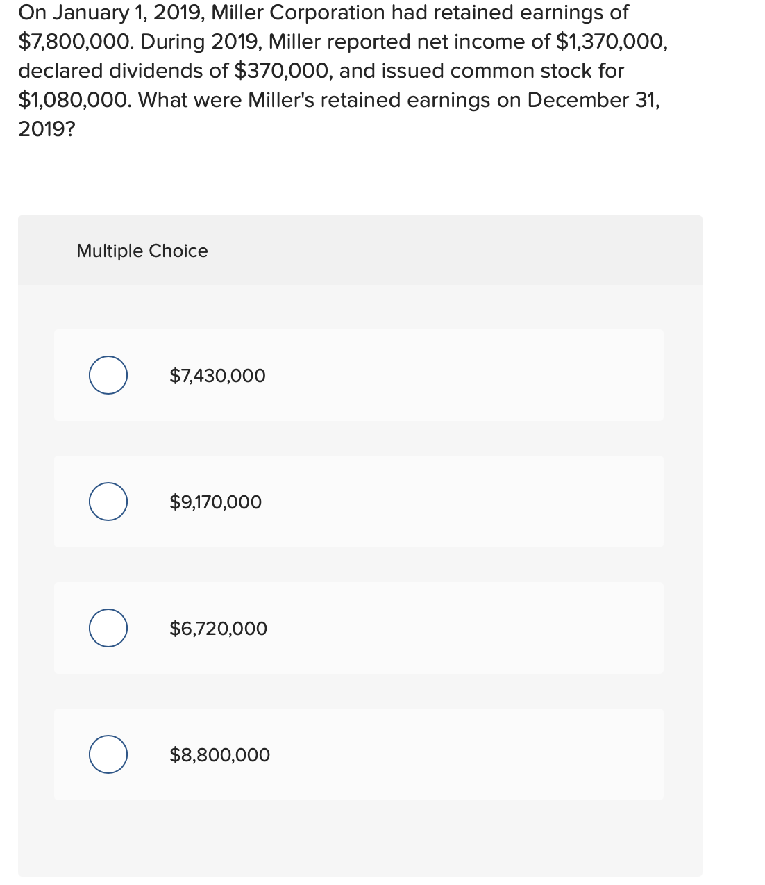 On January 1, 2019, Miller Corporation had retained earnings of
$7,800,000. During 2019, Miller reported net income of $1,370,000,
declared dividends of $370,000, and issued common stock for
$1,080,000. What were Miller's retained earnings on December 31,
2019?
Multiple Choice
$7,430,000
$9,170,000
$6,720,000
$8,800,000
