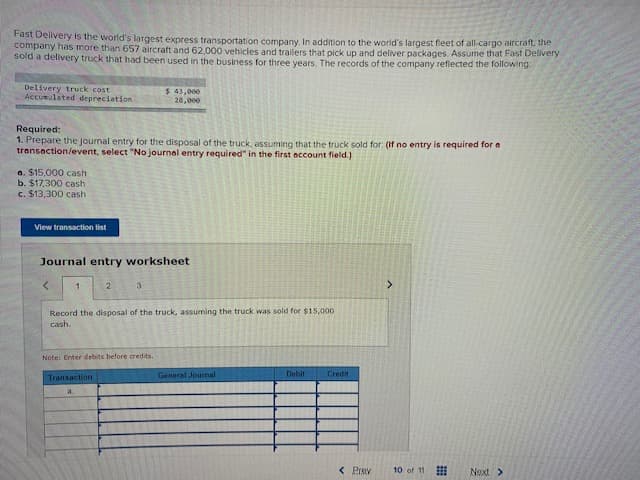 Fast Delivery is the world's largest express transportation company. In addition to the world's largest fleet of all-cargo aircraft, the
company has more than 657 aircraft and 62,000 vehicles and trailers that pick up and deliver packages. Assume that Fast Delivery
sold a dellvery truck that had been used in the business for three years. The records of the company reflected the following:
Delivery truck cost
Accumulated depreciation
$ 43,000
28,000
Required:
1. Prepare the journal entry for the disposal of the truck, assuming that the truck sold for: (If no entry
transaction/event, select "No journal entry required" in the first account field.)
required for a
a. $15,000 cash
b. $17,300 cash
c. $13,300 cash
View transaction list
Journal entry worksheet
2
3
Record the disposal of the truck, assuming the truck was sold for $15,000
cash.
Note: Enter debits before credits.
General Journal
Debit
Credit
Transaction
a
< Prav
10 of 11
Next >
