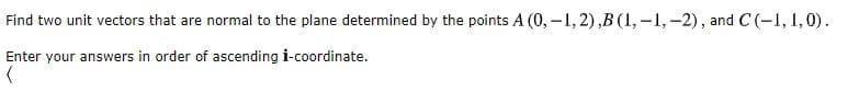 Find two unit vectors that are normal to the plane determined by the points A (0, –1, 2),B (1, -1,-2), and C(-1, 1,0).

