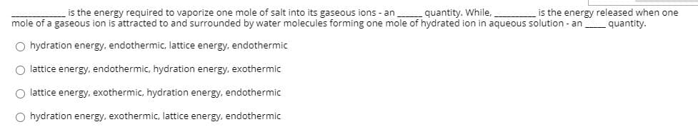 is the energy required to vaporize one mole of salt into its gaseous ions - an quantity. While,
mole of a gaseous ion is attracted to and surrounded by water molecules forming one mole of hydrated ion in aqueous solution - an
is the energy released when one
quantity.
O hydration energy, endothermic, lattice energy, endothermic
O lattice energy, endothermic, hydration energy, exothermic
O lattice energy. exothermic, hydration energy, endothermic
O hydration energy, exothermic, lattice energy, endothermic
