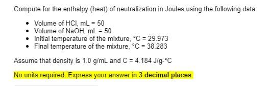 Compute for the enthalpy (heat) of neutralization in Joules using the following data:
Volume of HCI, mL = 50
• Volume of NaOH, mL = 50
• Initial temperature of the mixture, °C = 29.973
Final temperature of the mixture, °C = 38.283
Assume that density is 1.0 g/ml and C = 4.184 J/g-°C
No units required. Express your answer in 3 decimal places.
