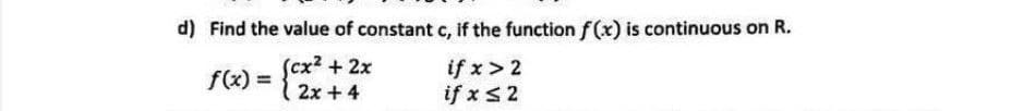 d) Find the value of constant c, if the function f(x) is continuous on R.
Scx² +2x
if x > 2
if x s2
f(x) =
%3D
2x + 4
