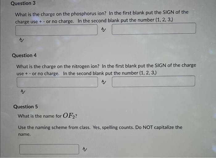 Question 3
What is the charge on the phosphorus ion? In the first blank put the SIGN of the
charge use + - or no charge. In the second blank put the number (1, 2, 3,)
A/
Question 4
What is the charge on the nitrogen ion? In the first blank put the SIGN of the charge
use + or no charge. In the second blank put the number (1, 2, 3,)
A/
Question 5
What is the name for OF2?
Use the naming scheme from class. Yes, spelling counts. Do NOT capitalize the
name.