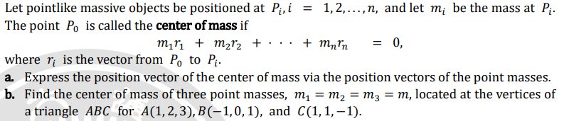 Let pointlike massive objects be positioned at P₁, i = 1,2,..., n, and let m; be the mass at P₁.
The point Po is called the center of mass if
m₁r₁ + m₂r₂ + ·•·•· + Mnrn = 0,
where r is the vector from Po to P₁.
a. Express the position vector of the center of mass via the position vectors of the point masses.
b. Find the center of mass of three point masses, m₁ = m₂ = m3 = m, located at the vertices of
a triangle ABC for A(1,2,3), B(-1,0,1), and C(1, 1,-1).