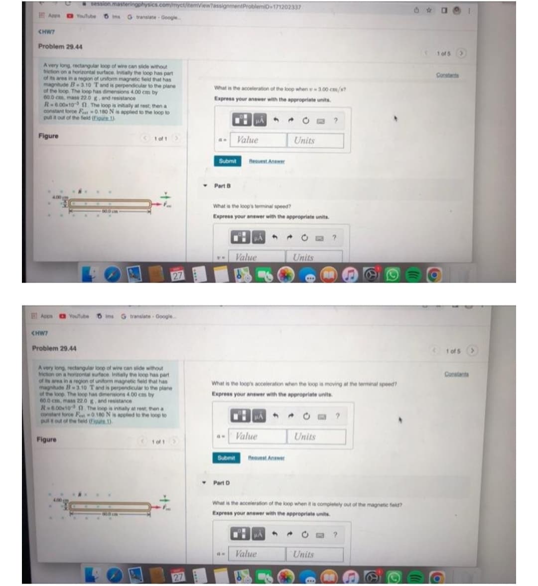 session.masteringphysics.com/myct/itemView?assignment ProblemiD-171202337
Appa Youtube Ims G translate Google..
<HW7
Problem 29.44
A very long, rectangular loop of wire can slide without
friction on a horizontal surface. Initially the loop has part
of its area in a region of uniform magnetic field that has
magnitude B3.10 T and is perpendicular to the plane
of the loop. The loop has dimensions 4.00 cm by
60.0 cm, mass 22.0 g, and resistance
R-6.00×10 ft. The loop is initially at rest; then a
constant force F-0.180 N is applied to the loop to
pull it out of the field (Figure 1)
Figure
1 of 1
27
Apps Youtube Oims G translate - Google..
<HW7
Problem 29.44
A very long, rectangular loop of wire can slide without
friction on a horizontal surface. Initially the loop has part
of its area in a region of uniform magnetic field that has
magnitude B-3.10 T and is perpendicular to the plane
of the loop. The loop has dimensions 4.00 cm by
60.0 cm, mass 22.0 g, and resistance
R-6.00×10 . The loop is initially at rest; then
constant force F-0.180 N is applied to the loop to
pull it out of the field (Figure 1).
Figure
1 of 1 >
808
4.00 m
27
What is the acceleration of the loop when -3.00 cm/s?
Express your answer with the appropriate units.
9 →
?
do Value
Units
Submit Bequest Answer
What is the loop's terminal speed?
Express your answer with the appropriate units.
μÅ
A
4
?
Value
Units
AR
***
What is the loop's acceleration when the loop is moving at the terminal speed?
Express your answer with the appropriate units.
HA
A
?
GW
Value
Units
Submit Request Answer
Part D
What is the acceleration of the loop when it is completely out of the magnetic field?
Express your answer with the appropriate units.
HÅ
4
E ?
GH Value
Units
RUAR
▼ Part B
⠀⠀
1 of 5 >
Constants
< 1015 >
Constants
M