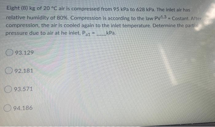 Eight (8) kg of 20 °C air is compressed from 95 kPa to 628 kPa. The inlet air has
relative humidity of 80%. Compression is according to the law PV1.3 = Costant. After
compression, the air is cooled again to the inlet temperature. Determine the partial
pressure due to air at he inlet, Pa1 = kPa.
93.129
92.181
93.571
94.186