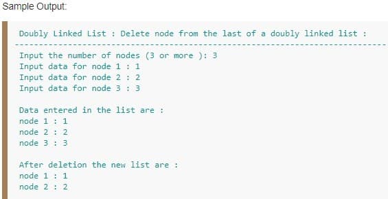 Sample Output:
Doubly Linked List : Delete node from the last of a doubly linked list :
Input the number of nodes (3 or more ): 3
Input data for node 1 : 1
Input data for node 2 : 2
Input data for node 3 : 3
Data entered in the list are :
node 1 : 1
node 2 : 2
node 3 : 3
After deletion the new list are:
node 1 : 1
node 2 : 2
