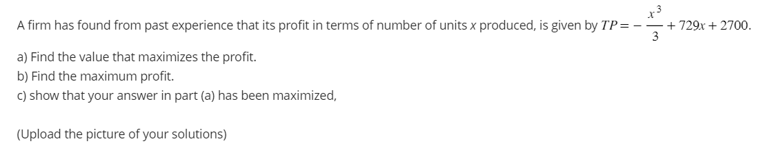 A firm has found from past experience that its profit in terms of number of units x produced, is given by TP=+729x + 2700.
.3
3
a) Find the value that maximizes the profit.
b) Find the maximum profit.
c) show that your answer in part (a) has been maximized,
(Upload the picture of your solutions)