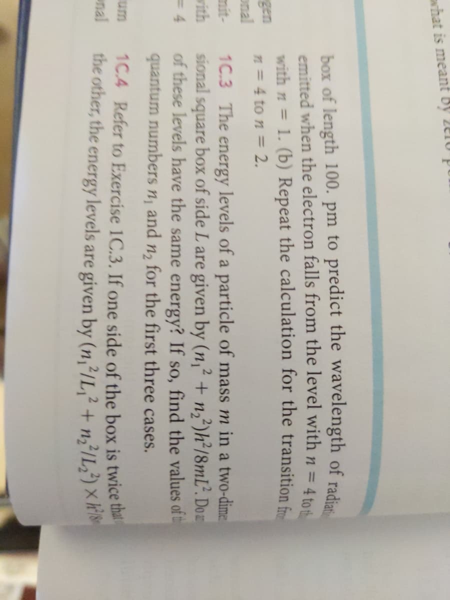 what is meant by 210 p
gen
onal
=4
um
nal
4 to th
box of length 100. pm to predict the wavelength of radiat
emitted when the electron falls from the level with n =
with n = 1. (b) Repeat the calculation for the transition fro
n = 4 to n = 2.
2
1C.3 The energy levels of a particle of mass m in a two-dime
sional square box of side L are given by (n₁² + n₂2²)h²/8mL². Doar
of these levels have the same energy? If so, find the values of t
quantum numbers n, and for the first three cases.
1₂
1C4 Refer to Exercise 1C.3. If one side of the box is twice that
the other, the energy levels are given by (n,²/L2 + n2²/L₂²) × ²8