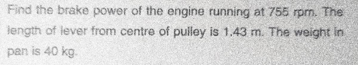 Find the brake power of the engine running at 755 rpm. The
length of lever from centre of pulley is 1,43 m. The weight in
pan is 40 kg.
