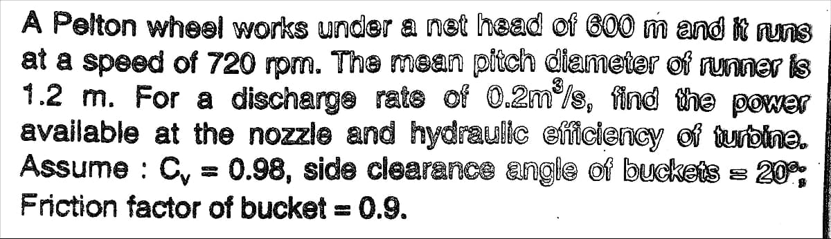 A Pelton wheel works under a net head of 600 m and it runs
at a speed of 720 rpm. The mean pitch dlameter of runner is
1.2 m. For a discharge rate of 0.2m/s, find the power
available at the nozzle and hydraulle efficiency of turbine.
Assume : C, = 0.98, side clearance angle of buckets = 20,
Friction factor of bucket = 0.9.
