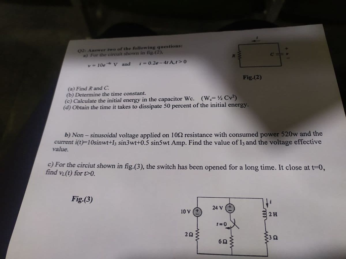 Q2: Answer two of the following questions:
a) For the circuit shown in fig.(2),
y= 10e V and
i- 0.2e-4t A,1>0
Fig.(2)
(a) Find R and C.
(b) Determine the time constant.
(c) Calculate the initial energy in the capacitor Wc. (W ½ Cv2)
(d) Obtain the time it takes to dissipate 50 percent of the initial energy.
b) Non – sinusoidal voltage applied on 102 resistance with consumed power 520w and the
current i(t)=10sinwt+I3 sin3wt+0.5 sin5wt Amp. Find the value of I3 and the voltage effective
value.
c) For the circiut shown in fig.(3), the switch has been opened for a long time. It close at t=0,
find VL(t) for >0.
Fig.(3)
24 V
10 V
2H
+ al
ww
