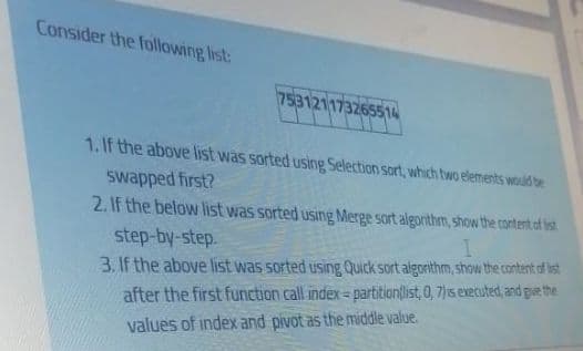 Consider the following list:
753121173265514
1. If the above list was sorted using Selection sort, which two elements would be
swapped first?
2.If the below list was sorted using Merge sort algorithm, show the content of ist
step-by-step.
3. If the above list was sorted using Quick sort algorithm, show the content of ist
after the first function call index= partition(list, 0, 7)1s executed, and gue the
values of index and pivot as the middle value.
