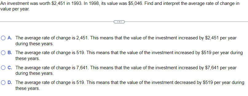 An investment was worth $2,451 in 1993. In 1998, its value was $5,046. Find and interpret the average rate of change in
value per year.
O A. The average rate of change is 2,451. This means that the value of the investment increased by $2,451 per year
during these years.
OB.
The average rate of change is 519. This means that the value of the investment increased by $519 per year during
these years.
O C.
The average rate of change is 7,641. This means that the value of the investment increased by $7,641 per year
during these years.
O D. The average rate of change is 519. This means that the value of the investment decreased by $519 per year during
these years.