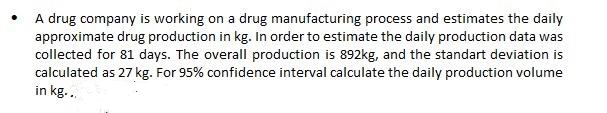 A drug company is working on a drug manufacturing process and estimates the daily
approximate drug production in kg. In order to estimate the daily production data was
collected for 81 days. The overall production is 892kg, and the standart deviation is
calculated as 27 kg. For 95% confidence interval calculate the daily production volume
in kg...
