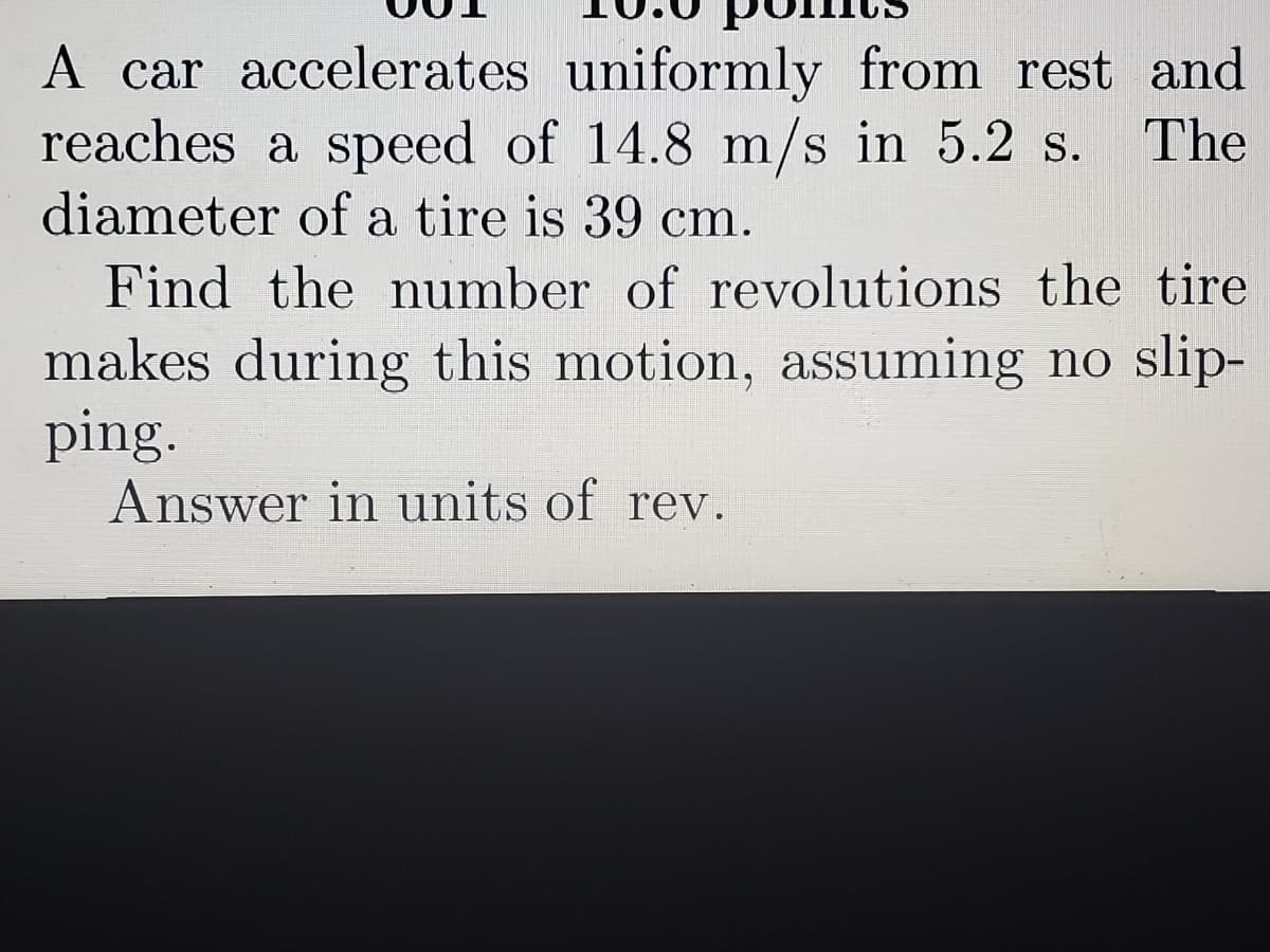 A car accelerates uniformly from rest and
reaches a speed of 14.8 m/s in 5.2 s.
diameter of a tire is 39 cm.
The
Find the number of revolutions the tire
makes during this motion, assuming no slip-
ping.
Answer in units of rev.
