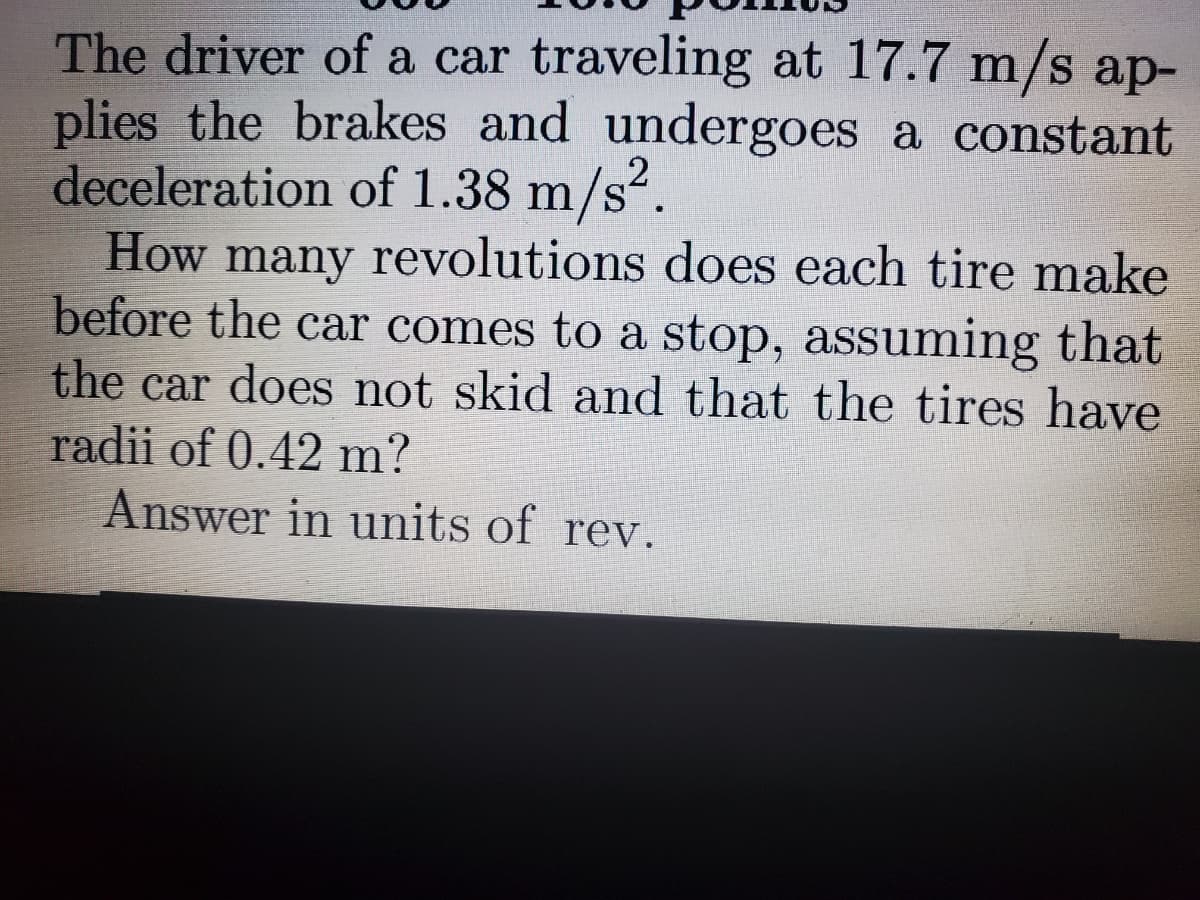 The driver of a car traveling at 17.7 m/s ap-
plies the brakes and undergoes a constant
deceleration of 1.38 m/s
How many revolutions does each tire make
before the car comes to a stop, assuming that
the car does not skid and that the tires have
radii of 0.42 m?
Answer in units of rev.
2
².
