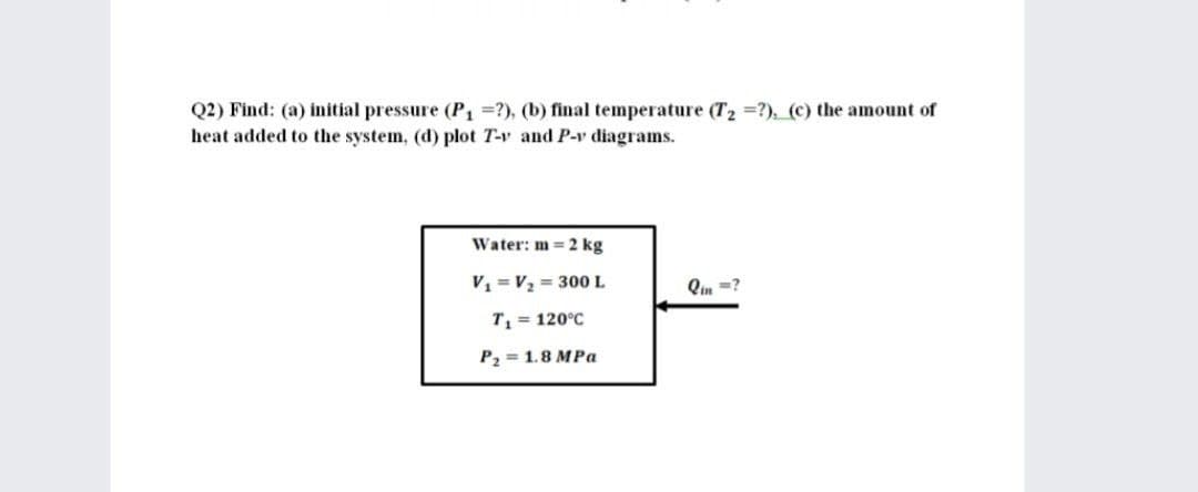 Q2) Find: (a) initial pressure (P =?), (b) final temperature (T2 =?), (c) the amount of
heat added to the system, (d) plot T-v and P-v diagrams.
Water: m = 2 kg
V = V2 = 300L
Qin =?
T = 120°C
P2 = 1.8 MPa
