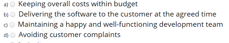 a) O Keeping overall costs within budget
b) O Delivering the software to the customer at the agreed time
c) O Maintaining a happy and well-functioning development team
d) O Avoiding customer complaints
