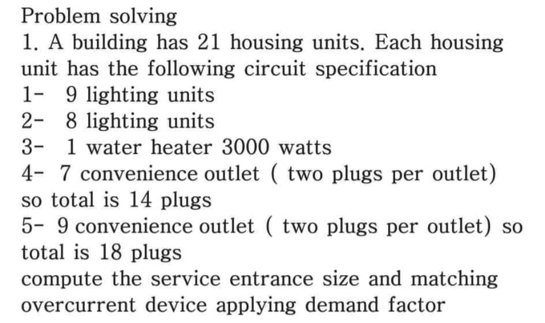 Problem solving
1. A building has 21 housing units. Each housing
unit has the following circuit specification
1- 9 lighting units
2- 8 lighting units
3- 1 water heater 3000 watts
4- 7 convenience outlet ( two plugs per outlet)
so total is 14 plugs
5- 9 convenience outlet ( two plugs per outlet) so
total is 18 plugs
compute the service entrance size and matching
overcurrent device applying demand factor
