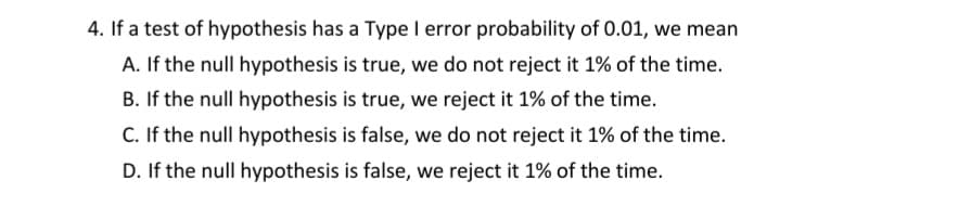 4. If a test of hypothesis has a Type I error probability of 0.01, we mean
A. If the null hypothesis is true, we do not reject it 1% of the time.
B. If the null hypothesis is true, we reject it 1% of the time.
C. If the null hypothesis is false, we do not reject it 1% of the time.
D. If the null hypothesis is false, we reject it 1% of the time.
